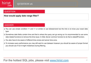 For the hottest SQL jobs, please visit www.hirist.com 
hirist 
.com 
Howwouldapplydaterangefilter? 
27 
QUESTION 
a.Youcanusesimplecondition>=and<=orsimilarorusebetween/andbutthetrickistoknowyourexactdatatype. 
b.Sometimesdatefieldscontaintimeandthatiswherethequerycangowrongsoitisrecommendedtousesomedaterelatedfunctionstoremovethetimeissue.InSQLServercommonfunctiontodothatisdatedifffunction. 
c.Youalsohavetobeawareofdifferenttimezonesandservertimezone. 
d.Toincreasequeryperformanceyoumaystillwanttousebetweenhoweveryoushouldbeawareofproperformatyoushoulduseifnotitmightmisbehaveduringfiltering. 
ANSWER 
QUESTION 26  