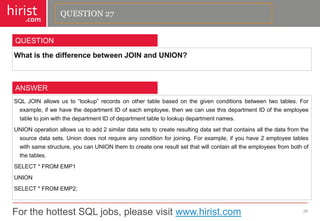 For the hottest SQL jobs, please visit www.hirist.com 
hirist 
.com 
WhatisthedifferencebetweenJOINandUNION? 
28 
QUESTION 
SQLJOINallowsusto―lookup‖recordsonothertablebasedonthegivenconditionsbetweentwotables.Forexample,ifwehavethedepartmentIDofeachemployee,thenwecanusethisdepartmentIDoftheemployeetabletojoinwiththedepartmentIDofdepartmenttabletolookupdepartmentnames. 
UNIONoperationallowsustoadd2similardatasetstocreateresultingdatasetthatcontainsallthedatafromthesourcedatasets.Uniondoesnotrequireanyconditionforjoining.Forexample,ifyouhave2employeetableswithsamestructure,youcanUNIONthemtocreateoneresultsetthatwillcontainalltheemployeesfrombothofthetables. 
SELECT*FROMEMP1 
UNION 
SELECT*FROMEMP2; 
ANSWER 
QUESTION 27  