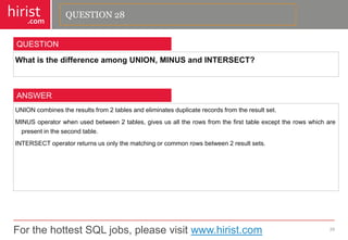 For the hottest SQL jobs, please visit www.hirist.com 
hirist 
.com 
WhatisthedifferenceamongUNION,MINUSandINTERSECT? 
29 
QUESTION 
UNIONcombinestheresultsfrom2tablesandeliminatesduplicaterecordsfromtheresultset. 
MINUSoperatorwhenusedbetween2tables,givesusalltherowsfromthefirsttableexcepttherowswhicharepresentinthesecondtable. 
INTERSECToperatorreturnsusonlythematchingorcommonrowsbetween2resultsets. 
ANSWER 
QUESTION 28  