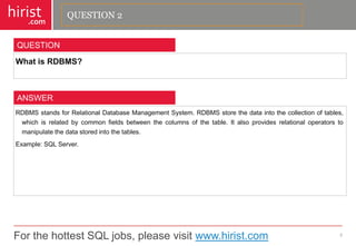 For the hottest SQL jobs, please visit www.hirist.com 
hirist 
.com 
WhatisRDBMS? 
3 
QUESTION 
RDBMSstandsforRelationalDatabaseManagementSystem.RDBMSstorethedataintothecollectionoftables, whichisrelatedbycommonfieldsbetweenthecolumnsofthetable.Italsoprovidesrelationaloperatorstomanipulatethedatastoredintothetables. 
Example:SQLServer. 
ANSWER 
QUESTION 2  