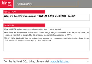 For the hottest SQL jobs, please visit www.hirist.com 
hirist 
.com 
WhatarethedifferencesamongROWNUM,RANKandDENSE_RANK? 
32 
QUESTION 
ROW_NUMBERassignscontiguous,uniquenumbersfrom1..Ntoaresultset. 
RANKdoesnotassignuniquenumbers—nordoesitassigncontiguousnumbers.Iftworecordstieforsecondplace,norecordwillbeassignedthe3rdrankasnoonecameinthird,accordingtoRANK. 
DENSE_RANK,likeRANK,doesnotassignuniquenumbers,butitdoesassigncontiguousnumbers.Eventhoughtworecordstiedforsecondplace,thereisathird-placerecord. 
ANSWER 
QUESTION 31  
