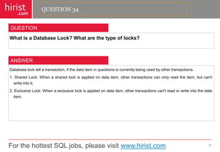 For the hottest SQL jobs, please visit www.hirist.com 
hirist 
.com 
WhatisaDatabaseLock?Whatarethetypeoflocks? 
35 
QUESTION 
Databaselocktellatransaction,ifthedataiteminquestionsiscurrentlybeingusedbyothertransactions. 
1.SharedLock:Whenasharedlockisappliedondataitem,othertransactionscanonlyreadtheitem,butcan'twriteintoit. 
2.ExclusiveLock:Whenaexclusivelockisappliedondataitem,othertransactionscan'treadorwriteintothedataitem. 
ANSWER 
QUESTION 34  