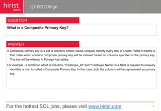 For the hottest SQL jobs, please visit www.hirist.com 
hirist 
.com 
WhatisaCompositePrimaryKey? 
37 
QUESTION 
ACompositeprimarykeyisasetofcolumnswhosevaluesuniquelyidentifyeveryrowinatable.Whatitmeansisthat,tablewhichcontainscompositeprimarykeywillbeindexedbasedoncolumnsspecifiedintheprimarykey. ThiskeywillbereferredinForeignKeytables. 
Forexample-ifcombinedeffectofcolumns,"Employee_ID"and"EmployeeName"inatableisrequiredtouniquelyidentifiesarow,itscalledaCompositePrimaryKey.Inthiscase,boththecolumnswillberepresentedasprimarykey. 
ANSWER 
QUESTION 36  