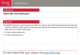 For the hottest SQL jobs, please visit www.hirist.com 
hirist 
.com 
DefineSQLInsertStatement? 
38 
QUESTION 
SQLINSERTstatementisusedtoaddrowstoatable.Forafullrowinsert,SQLQueryshouldstartwith―insertinto―statementfollowedbytablenameandvaluescommand,followedbythevaluesthatneedtobeinsertedintothetable.Insertcanbeusedinseveralways: 
1.Toinsertasinglecompleterow 
2.Toinsertasinglepartialrow 
ANSWER 
QUESTION 37  