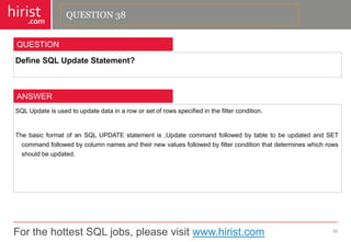 For the hottest SQL jobs, please visit www.hirist.com 
hirist 
.com 
DefineSQLUpdateStatement? 
39 
QUESTION 
SQLUpdateisusedtoupdatedatainaroworsetofrowsspecifiedinthefiltercondition. 
ThebasicformatofanSQLUPDATEstatementis,UpdatecommandfollowedbytabletobeupdatedandSETcommandfollowedbycolumnnamesandtheirnewvaluesfollowedbyfilterconditionthatdetermineswhichrowsshouldbeupdated. 
ANSWER 
QUESTION 38  