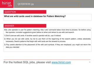 For the hottest SQL jobs, please visit www.hirist.com 
hirist 
.com 
WhatarewildcardsusedindatabaseforPatternMatching? 
40 
QUESTION 
SQLLikeoperatorisuserforpatternmatching.SQL'Like'commandtakesmoretimetoprocess.Sobeforeusinglikeoperator,considersuggestionsgivenbelowonwhenandwheretousewildcardsearch. 
1)Don'toverusewildcards.Ifanothersearchoperatorwilldo,useitinstead. 
2)Whenyoudousewildcards,trynottousethematthebeginningofthesearchpattern,unlessabsolutelynecessary.Searchpatternsthatbeginwithwildcardsaretheslowesttoprocess. 
3)Paycarefulattentiontotheplacementofthewildcardsymbols.Iftheyaremisplaced,youmightnotreturnthedatayouintended 
ANSWER 
QUESTION 39  