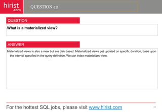 For the hottest SQL jobs, please visit www.hirist.com 
hirist 
.com 
Whatisamaterializedview? 
43 
QUESTION 
Materializedviewsisalsoaviewbutarediskbased.Materializedviewsgetupdatedonspecificduration,baseupontheintervalspecifiedinthequerydefinition.Wecanindexmaterializedview. 
ANSWER 
QUESTION 42  