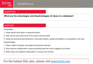 For the hottest SQL jobs, please visit www.hirist.com 
hirist 
.com 
Whataretheadvantagesanddisadvantagesofviewsinadatabase? 
44 
QUESTION 
Advantages: 
1.Viewsdoesn'tstoredatainaphysicallocation. 
2.Viewcanbeusetohidesomeofthecolumnsfromthetable 
3.ViewscanprovideAccessRestriction,sincedatainsertion,updateanddeletionisnotpossibleontheview. 
Disadvantages: 
1.Whenatableisdropped,associatedviewbecomeirrelevant. 
2.Sinceviewarecreatedwhenaqueryrequestingdatafromviewistriggered,itsbitslow 
3.Whenviewsarecreatedforlargetables,itoccupymorememory. 
ANSWER 
QUESTION 43  