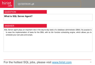 For the hottest SQL jobs, please visit www.hirist.com 
hirist 
.com 
WhatisSQLServerAgent? 
49 
QUESTION 
SQLServeragentplaysanimportantroleintheday-to-daytasksofadatabaseadministrator(DBA).ItspurposeistoeasetheimplementationoftasksfortheDBA,withitsfull-functionschedulingengine,whichallowsyoutoscheduleyourownjobsandscripts. 
ANSWER 
QUESTION 48  