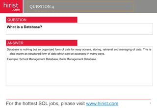For the hottest SQL jobs, please visit www.hirist.com 
hirist 
.com 
WhatisaDatabase? 
5 
QUESTION 
Databaseisnothingbutanorganizedformofdataforeasyaccess,storing,retrievalandmanagingofdata.Thisisalsoknownasstructuredformofdatawhichcanbeaccessedinmanyways. 
Example:SchoolManagementDatabase,BankManagementDatabase. 
ANSWER 
QUESTION 4  