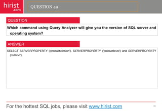 For the hottest SQL jobs, please visit www.hirist.com 
hirist 
.com 
WhichcommandusingQueryAnalyzerwillgiveyoutheversionofSQLserverandoperatingsystem? 
50 
QUESTION 
SELECTSERVERPROPERTY('productversion'),SERVERPROPERTY('productlevel')andSERVERPROPERTY('edition') 
ANSWER 
QUESTION 49  