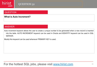 For the hottest SQL jobs, please visit www.hirist.com 
hirist 
.com 
WhatisAutoIncrement? 
53 
QUESTION 
Autoincrementkeywordallowstheusertocreateauniquenumbertobegeneratedwhenanewrecordisinsertedintothetable.AUTOINCREMENTkeywordcanbeusedinOracleandIDENTITYkeywordcanbeusedinSQLSERVER. 
MostlythiskeywordcanbeusedwheneverPRIMARYKEYisused. 
ANSWER 
QUESTION 52  