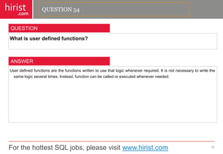 For the hottest SQL jobs, please visit www.hirist.com 
hirist 
.com 
Whatisuserdefinedfunctions? 
55 
QUESTION 
Userdefinedfunctionsarethefunctionswrittentousethatlogicwheneverrequired.Itisnotnecessarytowritethesamelogicseveraltimes.Instead,functioncanbecalledorexecutedwheneverneeded. 
ANSWER 
QUESTION 54  