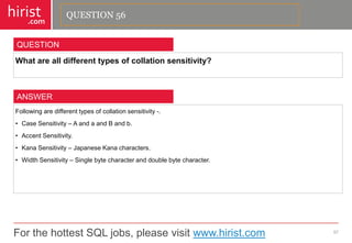 For the hottest SQL jobs, please visit www.hirist.com 
hirist 
.com 
Whatarealldifferenttypesofcollationsensitivity? 
57 
QUESTION 
Followingaredifferenttypesofcollationsensitivity-. 
•CaseSensitivity–AandaandBandb. 
•AccentSensitivity. 
•KanaSensitivity–JapaneseKanacharacters. 
•WidthSensitivity–Singlebytecharacteranddoublebytecharacter. 
ANSWER 
QUESTION 56  