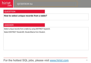 For the hottest SQL jobs, please visit www.hirist.com 
hirist 
.com 
Howtoselectuniquerecordsfromatable? 
63 
QUESTION 
SelectuniquerecordsfromatablebyusingDISTINCTkeyword. 
SelectDISTINCTStudentID,StudentNamefromStudent. 
ANSWER 
QUESTION 62  