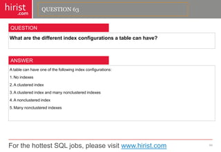 For the hottest SQL jobs, please visit www.hirist.com 
hirist 
.com 
Whatarethedifferentindexconfigurationsatablecanhave? 
64 
QUESTION 
Atablecanhaveoneofthefollowingindexconfigurations: 
1.Noindexes 
2.Aclusteredindex 
3.Aclusteredindexandmanynonclusteredindexes 
4.Anonclusteredindex 
5.Manynonclusteredindexes 
ANSWER 
QUESTION 63  