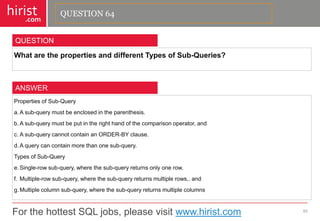 For the hottest SQL jobs, please visit www.hirist.com 
hirist 
.com 
WhatarethepropertiesanddifferentTypesofSub-Queries? 
65 
QUESTION 
PropertiesofSub-Query 
a.Asub-querymustbeenclosedintheparenthesis. 
b.Asub-querymustbeputintherighthandofthecomparisonoperator,and 
c.Asub-querycannotcontainanORDER-BYclause. 
d.Aquerycancontainmorethanonesub-query. 
TypesofSub-Query 
e.Single-rowsub-query,wherethesub-queryreturnsonlyonerow. 
f.Multiple-rowsub-query,wherethesub-queryreturnsmultiplerows,.and 
g.Multiplecolumnsub-query,wherethesub-queryreturnsmultiplecolumns 
ANSWER 
QUESTION 64  