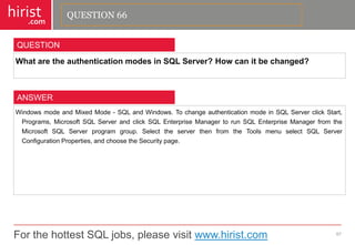 For the hottest SQL jobs, please visit www.hirist.com 
hirist 
.com 
WhataretheauthenticationmodesinSQLServer?Howcanitbechanged? 
67 
QUESTION 
WindowsmodeandMixedMode-SQLandWindows.TochangeauthenticationmodeinSQLServerclickStart, Programs,MicrosoftSQLServerandclickSQLEnterpriseManagertorunSQLEnterpriseManagerfromtheMicrosoftSQLServerprogramgroup.SelecttheserverthenfromtheToolsmenuselectSQLServerConfigurationProperties,andchoosetheSecuritypage. 
ANSWER 
QUESTION 66  