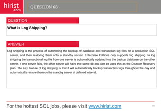 For the hottest SQL jobs, please visit www.hirist.com 
hirist 
.com 
WhatisLogShipping? 
69 
QUESTION 
LogshippingistheprocessofautomatingthebackupofdatabaseandtransactionlogfilesonaproductionSQLserver,andthenrestoringthemontoastandbyserver.EnterpriseEditionsonlysupportslogshipping.Inlogshippingthetransactionallogfilefromoneserverisautomaticallyupdatedintothebackupdatabaseontheotherserver.Ifoneserverfails,theotherserverwillhavethesamedbandcanbeusedthisastheDisasterRecoveryplan.Thekeyfeatureoflogshippingisthatitwillautomaticallybackuptransactionlogsthroughoutthedayandautomaticallyrestorethemonthestandbyserveratdefinedinterval. 
ANSWER 
QUESTION 68  