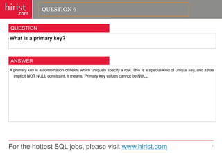 For the hottest SQL jobs, please visit www.hirist.com 
hirist 
.com 
Whatisaprimarykey? 
7 
QUESTION 
Aprimarykeyisacombinationoffieldswhichuniquelyspecifyarow.Thisisaspecialkindofuniquekey,andithasimplicitNOTNULLconstraint.Itmeans,PrimarykeyvaluescannotbeNULL. 
ANSWER 
QUESTION 6  