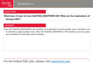 For the hottest SQL jobs, please visit www.hirist.com 
hirist 
.com 
WhatdoesitmeantohaveQUOTED_IDENTIFIERON?WhataretheimplicationsofhavingitOFF? 
71 
QUESTION 
WhenSETQUOTED_IDENTIFIERisON,identifierscanbedelimitedbydoublequotationmarks,andliteralsmustbedelimitedbysinglequotationmarks.WhenSETQUOTED_IDENTIFIERisOFF,identifierscannotbequotedandmustfollowallTransact-SQLrulesforidentifiers. 
ANSWER 
QUESTION 70  