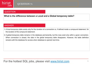 For the hottest SQL jobs, please visit www.hirist.com 
hirist 
.com 
WhatisthedifferencebetweenaLocalandaGlobaltemporarytable? 
72 
QUESTION 
1.Alocaltemporarytableexistsonlyforthedurationofaconnectionor,ifdefinedinsideacompoundstatement,forthedurationofthecompoundstatement. 
2.Aglobaltemporarytableremainsinthedatabasepermanently,buttherowsexistonlywithinagivenconnection. Whenconnectionisclosed,thedataintheglobaltemporarytabledisappears.However,thetabledefinitionremainswiththedatabaseforaccesswhendatabaseisopenednexttime. 
ANSWER 
QUESTION 71  