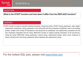 For the hottest SQL jobs, please visit www.hirist.com 
hirist 
.com 
WhatistheSTUFFfunctionandhowdoesitdifferfromtheREPLACEfunction? 
74 
QUESTION 
STUFFfunctionisusedtooverwriteexistingcharacters.Usingthissyntax,STUFF(string_expression,start,length, replacement_characters),string_expressionisthestringthatwillhavecharacterssubstituted,startisthestartingposition,lengthisthenumberofcharactersinthestringthataresubstituted,andreplacement_charactersarethenewcharactersinterjectedintothestring.REPLACEfunctiontoreplaceexistingcharactersofalloccurrences. UsingthesyntaxREPLACE(string_expression,search_string,replacement_string),whereeveryincidenceofsearch_stringfoundinthestring_expressionwillbereplacedwithreplacement_string. 
ANSWER 
QUESTION 73  