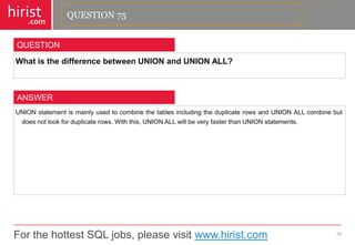 For the hottest SQL jobs, please visit www.hirist.com 
hirist 
.com 
WhatisthedifferencebetweenUNIONandUNIONALL? 
76 
QUESTION 
UNIONstatementismainlyusedtocombinethetablesincludingtheduplicaterowsandUNIONALLcombinebutdoesnotlookforduplicaterows.Withthis,UNIONALLwillbeveryfasterthanUNIONstatements. 
ANSWER 
QUESTION 75  