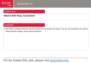 For the hottest SQL jobs, please visit www.hirist.com 
hirist 
.com 
WhatisNOTNULLConstraint? 
77 
QUESTION 
ANOTNULLconstraintenforcesthatthecolumnwillnotacceptnullvalues.Thenotnullconstraintsareusedtoenforcedomainintegrity,asthecheckconstraints. 
ANSWER 
QUESTION 76  