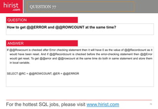 For the hottest SQL jobs, please visit www.hirist.com 
hirist 
.com 
Howtoget@@ERRORand@@ROWCOUNTatthesametime? 
78 
QUESTION 
If@@RowcountischeckedafterErrorcheckingstatementthenitwillhave0asthevalueof@@Recordcountasitwouldhavebeenreset.Andif@@Recordcountischeckedbeforetheerror-checkingstatementthen@@Errorwouldgetreset.Toget@@errorand@@rowcountatthesametimedobothinsamestatementandstoretheminlocalvariable. 
SELECT@RC=@@ROWCOUNT,@ER=@@ERROR 
ANSWER 
QUESTION 77  