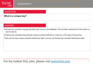 For the hottest SQL jobs, please visit www.hirist.com 
hirist 
.com 
Whatisauniquekey? 
8 
QUESTION 
AUniquekeyconstraintuniquelyidentifiedeachrecordinthedatabase.Thisprovidesuniquenessforthecolumnorsetofcolumns. 
APrimarykeyconstrainthasautomaticuniqueconstraintdefinedonit.Butnot,inthecaseofUniqueKey. 
Therecanbemanyuniqueconstraintdefinedpertable,butonlyonePrimarykeyconstraintdefinedpertable. 
ANSWER 
QUESTION 7  