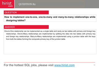 For the hottest SQL jobs, please visit www.hirist.com 
hirist 
.com 
Howtoimplementone-to-one,one-to-manyandmany-to-manyrelationshipswhiledesigningtables? 
83 
QUESTION 
One-to-Onerelationshipcanbeimplementedasasingletableandrarelyastwotableswithprimaryandforeignkeyrelationships.One-to-Manyrelationshipsareimplementedbysplittingthedataintotwotableswithprimarykeyandforeignkeyrelationships.Many-to-Manyrelationshipsareimplementedusingajunctiontablewiththekeysfromboththetablesformingthecompositeprimarykeyofthejunctiontable. 
ANSWER 
QUESTION 82  
