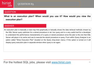 For the hottest SQL jobs, please visit www.hirist.com 
hirist 
.com 
Whatisanexecutionplan?Whenwouldyouuseit?Howwouldyouviewtheexecutionplan? 
84 
QUESTION 
AnexecutionplanisbasicallyaroadmapthatgraphicallyortextuallyshowsthedataretrievalmethodschosenbytheSQLServerqueryoptimizerforastoredprocedureorad-hocqueryandisaveryusefultoolforadevelopertounderstandtheperformancecharacteristicsofaqueryorstoredproceduresincetheplanistheonethatSQLServerwillplaceinitscacheandusetoexecutethestoredprocedureorquery.FromwithinQueryAnalyzerisanoptioncalled"ShowExecutionPlan"(locatedontheQuerydrop-downmenu).Ifthisoptionisturnedonitwilldisplayqueryexecutionplaninseparatewindowwhenqueryisranagain. 
ANSWER 
QUESTION 83  