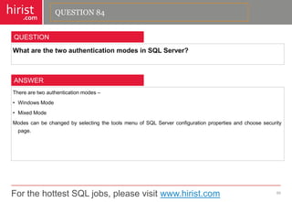 For the hottest SQL jobs, please visit www.hirist.com 
hirist 
.com 
WhatarethetwoauthenticationmodesinSQLServer? 
85 
QUESTION 
Therearetwoauthenticationmodes– 
•WindowsMode 
•MixedMode 
ModescanbechangedbyselectingthetoolsmenuofSQLServerconfigurationpropertiesandchoosesecuritypage. 
ANSWER 
QUESTION 84  