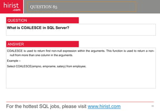 For the hottest SQL jobs, please visit www.hirist.com 
hirist 
.com 
WhatisCOALESCEinSQLServer? 
86 
QUESTION 
COALESCEisusedtoreturnfirstnon-nullexpressionwithinthearguments.Thisfunctionisusedtoreturnanon- nullfrommorethanonecolumninthearguments. 
Example– 
SelectCOALESCE(empno,empname,salary)fromemployee; 
ANSWER 
QUESTION 85  