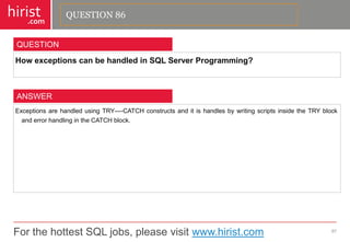 For the hottest SQL jobs, please visit www.hirist.com 
hirist 
.com 
HowexceptionscanbehandledinSQLServerProgramming? 
87 
QUESTION 
ExceptionsarehandledusingTRY—-CATCHconstructsanditishandlesbywritingscriptsinsidetheTRYblockanderrorhandlingintheCATCHblock. 
ANSWER 
QUESTION 86  