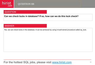 For the hottest SQL jobs, please visit www.hirist.com 
hirist 
.com 
Canwechecklocksindatabase?Ifso,howcanwedothislockcheck? 
89 
QUESTION 
Yes,wecanchecklocksinthedatabase.Itcanbeachievedbyusingin-builtstoredprocedurecalledsp_lock. 
ANSWER 
QUESTION 88  