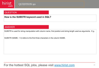 For the hottest SQL jobs, please visit www.hirist.com 
hirist 
.com 
HowistheSUBSTRkeywordusedinSQL? 
91 
QUESTION 
SUBSTRisusedforstringmanipulationwithcolumnname,firstpositionandstringlengthusedasarguments.E.g. 
SUBSTR(NAME,13)referstothefirstthreecharactersinthecolumnNAME. 
ANSWER 
QUESTION 90  