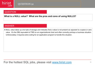 For the hottest SQL jobs, please visit www.hirist.com 
hirist 
.com 
WhatisaNULLvalue?WhataretheprosandconsofusingNULLS? 
92 
QUESTION 
ANULLvaluetakesuponebyteofstorageandindicatesthatavalueisnotpresentasopposedtoaspaceorzerovalue.It'stheDB2equivalentofTBDonanorganizationalchartandoftencorrectlyportraysabusinesssituation. Unfortunately,itrequiresextracodingforanapplicationprogramtohandlethissituation. 
ANSWER 
QUESTION 91  