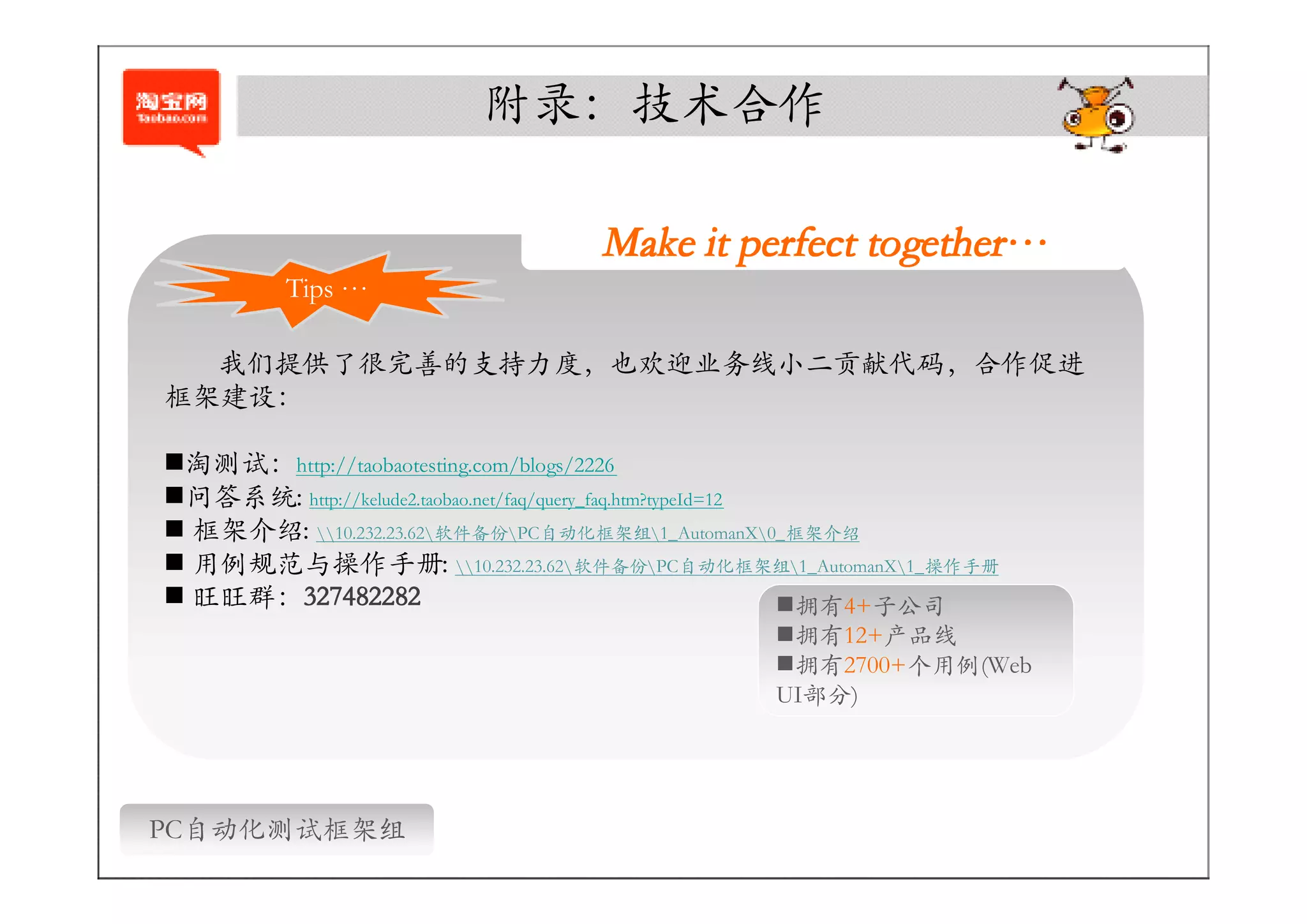 附录：技术合作

                                    Make it perfect together…
                                                    together…
          Tips …

  我们提供了很完善的支持力度，也欢迎业务线小二贡献代码，合作促进
框架建设：

�淘测试：http://taobaotesting.com/blogs/2226
�问答系统: http://kelude2.taobao.net/faq/query_faq.htm?typeId=12
� 框架介绍: 10.232.23.62软件备份PC自动化框架组1_AutomanX0_框架介绍
� 用例规范与操作手册: 10.232.23.62软件备份PC自动化框架组1_AutomanX1_操作手册
      327482282
� 旺旺群：327482282                                              �拥有4+子公司
                                                  �拥有12+产品线
                                                  �拥有2700+个用例(Web
                                                  UI部分)




PC自动化测试框架组
 