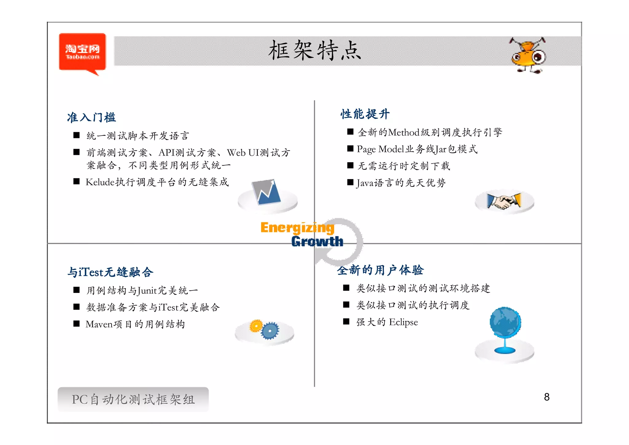 框架特点

准入门槛                         性能提升
� 统一测试脚本开发语言                 � 全新的Method级别调度执行引擎
� 前端测试方案、API测试方案、Web UI测试方   � Page Model业务线Jar包模式
  案融合，不同类型用例形式统一             � 无需运行时定制下载
� Kelude执行调度平台的无缝集成          � Java语言的先天优势




与iTest无缝融合
 iTest无缝融合                   全新的用户体验
� 用例结构与Junit完美统一             � 类似接口测试的测试环境搭建
� 数据准备方案与iTest完美融合           � 类似接口测试的执行调度
� Maven项目的用例结构               � 强大的 Eclipse




PC自动化测试框架组                                           8
 