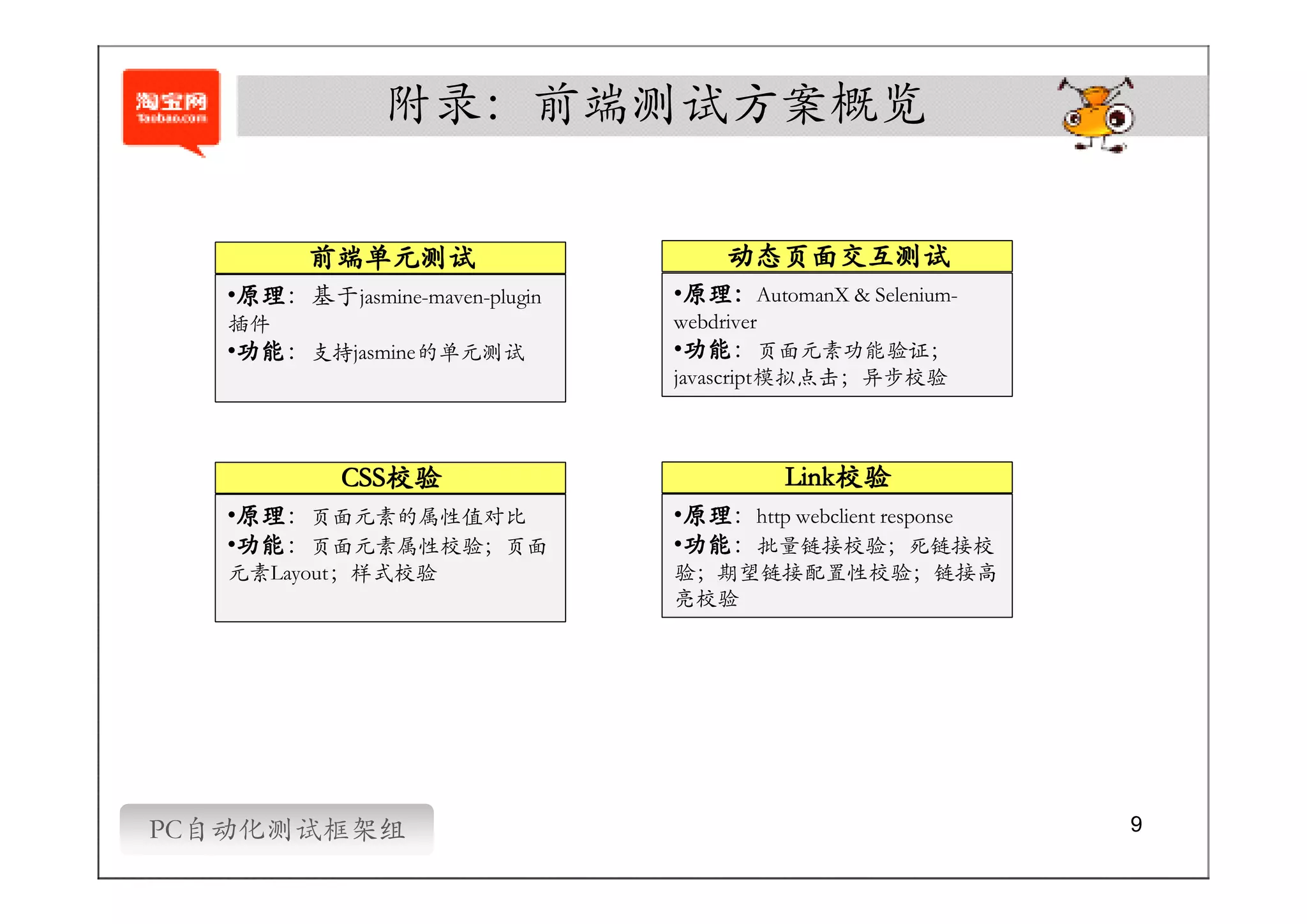 附录：前端测试方案概览

         前端单元测试                     动态页面交互测试
    原理
    原理：基于jasmine-maven-plugin
   •原理                           原理：
                                •原理：AutomanX & Selenium-
   插件                           webdriver
    功能
    功能：
   •功能 支持jasmine的单元测试            功能
                                  功能：
                                •功能 页面元素功能验证；
                                javascript模拟点击；异步校验



            CSS校验
            CSS校验                        Link校验
                                         Link校验
    原理
    原理：
   •原理 页面元素的属性值对比                原理
                                 原理：
                                •原理 http webclient response
    功能
    功能：
   •功能 页面元素属性校验；页面               功能
                                 功能：
                                •功能 批量链接校验；死链接校
   元素Layout；样式校验                验；期望链接配置性校验；链接高
                                亮校验




PC自动化测试框架组                                                    9
 