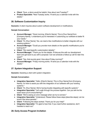 ● Client: "Sure, a demo would be helpful. How about next Tuesday?"
● Product Specialist: "Next Tuesday works. I'll send you a calendar invite with the
details."
26. Software Customization Inquiry
Scenario: A client inquires about custom software development or modifications.
Sample Conversation:
● Account Manager: "Good morning, [Client's Name]. This is [Your Name] from
[Company Name]. I understand you're interested in customizing our software to better fit
your needs."
● Client: "Hi, [Your Name]. Yes, we need a few modifications to better integrate with our
existing systems."
● Account Manager: "Could you provide more details on the specific modifications you're
looking for?"
● Client: "We need [specific customization details]."
● Account Manager: "Thank you for the details. I'll discuss this with our development
team and get back to you with a proposal. Can we schedule a follow-up call for later this
week?"
● Client: "Yes, that sounds good. How about Friday morning?"
● Account Manager: "Friday morning works. I'll send you a calendar invite with the
details."
27. System Integration Support
Scenario: Assisting a client with system integration.
Sample Conversation:
● Integration Specialist: "Hello, [Client's Name]. This is [Your Name] from [Company
Name]. I'm here to assist you with the integration of our software with your existing
systems."
● Client: "Hi, [Your Name]. We're having trouble integrating with [specific system]."
● Integration Specialist: "Let's walk through the process together. Can you tell me the
exact issue you're encountering?"
● Client: "We're seeing an error message when we try to connect."
● Integration Specialist: "Understood. Please follow these steps [describe steps]. Let me
know if the issue persists."
● Client: "Following the steps worked. Thank you for your help!"
● Integration Specialist: "I'm glad to hear that. If you need further assistance, don't
hesitate to reach out."
28. Early Access Program Invitation
 