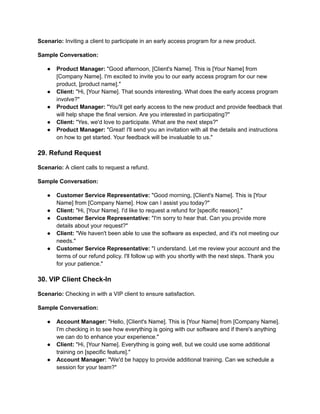 Scenario: Inviting a client to participate in an early access program for a new product.
Sample Conversation:
● Product Manager: "Good afternoon, [Client's Name]. This is [Your Name] from
[Company Name]. I'm excited to invite you to our early access program for our new
product, [product name]."
● Client: "Hi, [Your Name]. That sounds interesting. What does the early access program
involve?"
● Product Manager: "You'll get early access to the new product and provide feedback that
will help shape the final version. Are you interested in participating?"
● Client: "Yes, we'd love to participate. What are the next steps?"
● Product Manager: "Great! I'll send you an invitation with all the details and instructions
on how to get started. Your feedback will be invaluable to us."
29. Refund Request
Scenario: A client calls to request a refund.
Sample Conversation:
● Customer Service Representative: "Good morning, [Client's Name]. This is [Your
Name] from [Company Name]. How can I assist you today?"
● Client: "Hi, [Your Name]. I'd like to request a refund for [specific reason]."
● Customer Service Representative: "I'm sorry to hear that. Can you provide more
details about your request?"
● Client: "We haven't been able to use the software as expected, and it's not meeting our
needs."
● Customer Service Representative: "I understand. Let me review your account and the
terms of our refund policy. I'll follow up with you shortly with the next steps. Thank you
for your patience."
30. VIP Client Check-In
Scenario: Checking in with a VIP client to ensure satisfaction.
Sample Conversation:
● Account Manager: "Hello, [Client's Name]. This is [Your Name] from [Company Name].
I'm checking in to see how everything is going with our software and if there's anything
we can do to enhance your experience."
● Client: "Hi, [Your Name]. Everything is going well, but we could use some additional
training on [specific feature]."
● Account Manager: "We'd be happy to provide additional training. Can we schedule a
session for your team?"
 