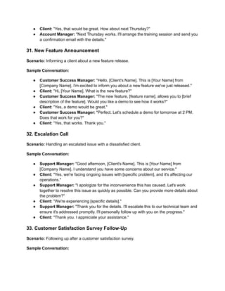 ● Client: "Yes, that would be great. How about next Thursday?"
● Account Manager: "Next Thursday works. I'll arrange the training session and send you
a confirmation email with the details."
31. New Feature Announcement
Scenario: Informing a client about a new feature release.
Sample Conversation:
● Customer Success Manager: "Hello, [Client's Name]. This is [Your Name] from
[Company Name]. I'm excited to inform you about a new feature we've just released."
● Client: "Hi, [Your Name]. What is the new feature?"
● Customer Success Manager: "The new feature, [feature name], allows you to [brief
description of the feature]. Would you like a demo to see how it works?"
● Client: "Yes, a demo would be great."
● Customer Success Manager: "Perfect. Let's schedule a demo for tomorrow at 2 PM.
Does that work for you?"
● Client: "Yes, that works. Thank you."
32. Escalation Call
Scenario: Handling an escalated issue with a dissatisfied client.
Sample Conversation:
● Support Manager: "Good afternoon, [Client's Name]. This is [Your Name] from
[Company Name]. I understand you have some concerns about our service."
● Client: "Yes, we're facing ongoing issues with [specific problem], and it's affecting our
operations."
● Support Manager: "I apologize for the inconvenience this has caused. Let's work
together to resolve this issue as quickly as possible. Can you provide more details about
the problem?"
● Client: "We're experiencing [specific details]."
● Support Manager: "Thank you for the details. I'll escalate this to our technical team and
ensure it's addressed promptly. I'll personally follow up with you on the progress."
● Client: "Thank you. I appreciate your assistance."
33. Customer Satisfaction Survey Follow-Up
Scenario: Following up after a customer satisfaction survey.
Sample Conversation:
 
