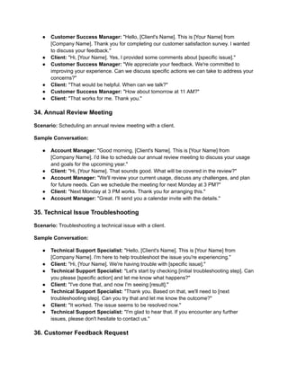 ● Customer Success Manager: "Hello, [Client's Name]. This is [Your Name] from
[Company Name]. Thank you for completing our customer satisfaction survey. I wanted
to discuss your feedback."
● Client: "Hi, [Your Name]. Yes, I provided some comments about [specific issue]."
● Customer Success Manager: "We appreciate your feedback. We're committed to
improving your experience. Can we discuss specific actions we can take to address your
concerns?"
● Client: "That would be helpful. When can we talk?"
● Customer Success Manager: "How about tomorrow at 11 AM?"
● Client: "That works for me. Thank you."
34. Annual Review Meeting
Scenario: Scheduling an annual review meeting with a client.
Sample Conversation:
● Account Manager: "Good morning, [Client's Name]. This is [Your Name] from
[Company Name]. I'd like to schedule our annual review meeting to discuss your usage
and goals for the upcoming year."
● Client: "Hi, [Your Name]. That sounds good. What will be covered in the review?"
● Account Manager: "We'll review your current usage, discuss any challenges, and plan
for future needs. Can we schedule the meeting for next Monday at 3 PM?"
● Client: "Next Monday at 3 PM works. Thank you for arranging this."
● Account Manager: "Great. I'll send you a calendar invite with the details."
35. Technical Issue Troubleshooting
Scenario: Troubleshooting a technical issue with a client.
Sample Conversation:
● Technical Support Specialist: "Hello, [Client's Name]. This is [Your Name] from
[Company Name]. I'm here to help troubleshoot the issue you're experiencing."
● Client: "Hi, [Your Name]. We're having trouble with [specific issue]."
● Technical Support Specialist: "Let's start by checking [initial troubleshooting step]. Can
you please [specific action] and let me know what happens?"
● Client: "I've done that, and now I'm seeing [result]."
● Technical Support Specialist: "Thank you. Based on that, we'll need to [next
troubleshooting step]. Can you try that and let me know the outcome?"
● Client: "It worked. The issue seems to be resolved now."
● Technical Support Specialist: "I'm glad to hear that. If you encounter any further
issues, please don't hesitate to contact us."
36. Customer Feedback Request
 