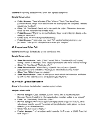 Scenario: Requesting feedback from a client after a project completion.
Sample Conversation:
● Project Manager: "Good afternoon, [Client's Name]. This is [Your Name] from
[Company Name]. I hope you're satisfied with the recent project we completed. I'd like to
request your feedback."
● Client: "Hi, [Your Name]. Overall, we're happy with the project. There are a few areas
where we think improvements could be made."
● Project Manager: "Thank you for your feedback. Could you provide more details on the
areas you mentioned?"
● Client: "Sure. We found that [specific feedback]."
● Project Manager: "I appreciate your input. We'll use this feedback to improve our
processes. Thank you for taking the time to share your thoughts."
37. Promotional Offer Call
Scenario: Informing a client about a special promotional offer.
Sample Conversation:
● Sales Representative: "Hello, [Client's Name]. This is [Your Name] from [Company
Name]. I wanted to inform you about a special promotional offer we're currently running."
● Client: "Hi, [Your Name]. What is the offer?"
● Sales Representative: "We're offering a [specific discount] on our [specific
product/service] for a limited time. Would you be interested in learning more?"
● Client: "Yes, I'd like to hear more details."
● Sales Representative: "Great. I'll send you an email with all the information and follow
up with you next week to answer any questions you may have."
38. Product Update Notification
Scenario: Informing a client about an important product update.
Sample Conversation:
● Product Manager: "Good afternoon, [Client's Name]. This is [Your Name] from
[Company Name]. I'm calling to inform you about an important update to our product."
● Client: "Hi, [Your Name]. What is the update?"
● Product Manager: "We've made significant improvements to [specific feature], which
will enhance [specific benefit]. The update will be rolled out on [date]. Would you like a
walkthrough of the new features?"
● Client: "Yes, that would be helpful."
● Product Manager: "Let's schedule a walkthrough for this Thursday at 10 AM. Does that
work for you?"
 