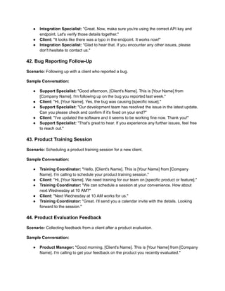 ● Integration Specialist: "Great. Now, make sure you're using the correct API key and
endpoint. Let's verify those details together."
● Client: "It looks like there was a typo in the endpoint. It works now!"
● Integration Specialist: "Glad to hear that. If you encounter any other issues, please
don't hesitate to contact us."
42. Bug Reporting Follow-Up
Scenario: Following up with a client who reported a bug.
Sample Conversation:
● Support Specialist: "Good afternoon, [Client's Name]. This is [Your Name] from
[Company Name]. I'm following up on the bug you reported last week."
● Client: "Hi, [Your Name]. Yes, the bug was causing [specific issue]."
● Support Specialist: "Our development team has resolved the issue in the latest update.
Can you please check and confirm if it's fixed on your end?"
● Client: "I've updated the software and it seems to be working fine now. Thank you!"
● Support Specialist: "That's great to hear. If you experience any further issues, feel free
to reach out."
43. Product Training Session
Scenario: Scheduling a product training session for a new client.
Sample Conversation:
● Training Coordinator: "Hello, [Client's Name]. This is [Your Name] from [Company
Name]. I'm calling to schedule your product training session."
● Client: "Hi, [Your Name]. We need training for our team on [specific product or feature]."
● Training Coordinator: "We can schedule a session at your convenience. How about
next Wednesday at 10 AM?"
● Client: "Next Wednesday at 10 AM works for us."
● Training Coordinator: "Great. I'll send you a calendar invite with the details. Looking
forward to the session."
44. Product Evaluation Feedback
Scenario: Collecting feedback from a client after a product evaluation.
Sample Conversation:
● Product Manager: "Good morning, [Client's Name]. This is [Your Name] from [Company
Name]. I'm calling to get your feedback on the product you recently evaluated."
 