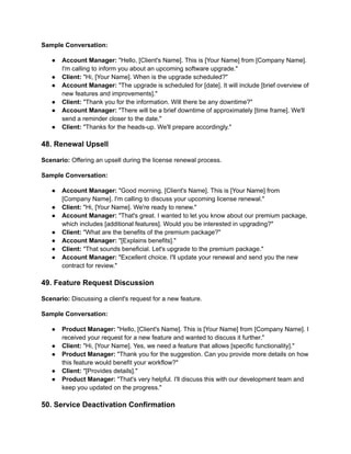 Sample Conversation:
● Account Manager: "Hello, [Client's Name]. This is [Your Name] from [Company Name].
I'm calling to inform you about an upcoming software upgrade."
● Client: "Hi, [Your Name]. When is the upgrade scheduled?"
● Account Manager: "The upgrade is scheduled for [date]. It will include [brief overview of
new features and improvements]."
● Client: "Thank you for the information. Will there be any downtime?"
● Account Manager: "There will be a brief downtime of approximately [time frame]. We'll
send a reminder closer to the date."
● Client: "Thanks for the heads-up. We'll prepare accordingly."
48. Renewal Upsell
Scenario: Offering an upsell during the license renewal process.
Sample Conversation:
● Account Manager: "Good morning, [Client's Name]. This is [Your Name] from
[Company Name]. I'm calling to discuss your upcoming license renewal."
● Client: "Hi, [Your Name]. We're ready to renew."
● Account Manager: "That's great. I wanted to let you know about our premium package,
which includes [additional features]. Would you be interested in upgrading?"
● Client: "What are the benefits of the premium package?"
● Account Manager: "[Explains benefits]."
● Client: "That sounds beneficial. Let's upgrade to the premium package."
● Account Manager: "Excellent choice. I'll update your renewal and send you the new
contract for review."
49. Feature Request Discussion
Scenario: Discussing a client's request for a new feature.
Sample Conversation:
● Product Manager: "Hello, [Client's Name]. This is [Your Name] from [Company Name]. I
received your request for a new feature and wanted to discuss it further."
● Client: "Hi, [Your Name]. Yes, we need a feature that allows [specific functionality]."
● Product Manager: "Thank you for the suggestion. Can you provide more details on how
this feature would benefit your workflow?"
● Client: "[Provides details]."
● Product Manager: "That's very helpful. I'll discuss this with our development team and
keep you updated on the progress."
50. Service Deactivation Confirmation
 