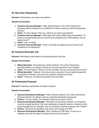 53. New User Onboarding
Scenario: Onboarding a new user to the platform.
Sample Conversation:
● Customer Success Manager: "Hello, [Client's Name]. This is [Your Name] from
[Company Name]. Welcome to our platform! I'm here to assist you with the onboarding
process."
● Client: "Hi, [Your Name]. Thank you. What do we need to get started?"
● Customer Success Manager: "We'll begin with a brief walkthrough of the platform. I'll
guide you through setting up your account and configuring your initial settings. Are you
ready to start?"
● Client: "Yes, I'm ready."
● Customer Success Manager: "Great. Let's begin by logging into your account and
navigating to the dashboard."
54. Payment Reminder Call
Scenario: Reminding a client about an upcoming payment due date.
Sample Conversation:
● Billing Specialist: "Good afternoon, [Client's Name]. This is [Your Name] from
[Company Name]. I'm calling to remind you that your payment is due on [date]."
● Client: "Hi, [Your Name]. Thank you for the reminder. Can you provide the amount due?"
● Billing Specialist: "Certainly. The amount due is [amount]. You can make the payment
via [payment methods]. If you have any questions, please let us know."
● Client: "Thank you. I'll make the payment by the due date."
55. Partnership Proposal
Scenario: Proposing a partnership to another company.
Sample Conversation:
● Business Development Manager: "Hello, [Partner's Name]. This is [Your Name] from
[Company Name]. I'm calling to discuss a potential partnership opportunity."
● Partner: "Hi, [Your Name]. I'm interested. What do you have in mind?"
● Business Development Manager: "We believe a partnership between our companies
could be mutually beneficial. We could collaborate on [specific project or initiative], which
would leverage both our strengths. Can we schedule a meeting to discuss this in detail?"
● Partner: "That sounds interesting. How about next Tuesday at 2 PM?"
● Business Development Manager: "Next Tuesday at 2 PM works. I'll send you a
calendar invite with the details. Looking forward to our discussion."
 